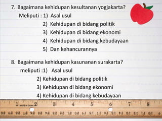 7. Bagaimana kehidupan kesultanan yogjakarta?
Meliputi : 1) Asal usul
2) Kehidupan di bidang politik
3) Kehidupan di bidang ekonomi
4) Kehidupan di bidang kebudayaan
5) Dan kehancurannya
8. Bagaimana kehidupan kasunanan surakarta?
meliputi :1) Asal usul
2) Kehidupan di bidang politik
3) Kehidupan di bidang ekonomi
4) Kehidupan di bidang kebudayaan
 