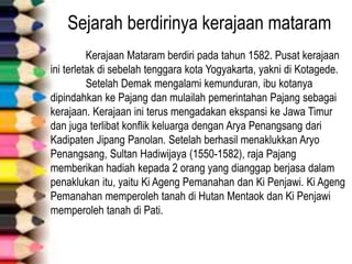 Sejarah berdirinya kerajaan mataram
Kerajaan Mataram berdiri pada tahun 1582. Pusat kerajaan
ini terletak di sebelah tenggara kota Yogyakarta, yakni di Kotagede.
Setelah Demak mengalami kemunduran, ibu kotanya
dipindahkan ke Pajang dan mulailah pemerintahan Pajang sebagai
kerajaan. Kerajaan ini terus mengadakan ekspansi ke Jawa Timur
dan juga terlibat konflik keluarga dengan Arya Penangsang dari
Kadipaten Jipang Panolan. Setelah berhasil menaklukkan Aryo
Penangsang, Sultan Hadiwijaya (1550-1582), raja Pajang
memberikan hadiah kepada 2 orang yang dianggap berjasa dalam
penaklukan itu, yaitu Ki Ageng Pemanahan dan Ki Penjawi. Ki Ageng
Pemanahan memperoleh tanah di Hutan Mentaok dan Ki Penjawi
memperoleh tanah di Pati.
 