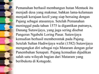 Pemanahan berhasil membangun hutan Mentaok itu
menjadi desa yang makmur, bahkan lama-kelamaan
menjadi kerajaan kecil yang siap bersaing dengan
Pajang sebagai atasannya. Setelah Pemanahan
meninggal pada tahun 1575 ia digantikan putranya,
Danang Sutawijaya, yang juga sering disebut
Pangeran Ngabehi Loring Pasar. Sutawijaya
kemudian berhasil memberontak pada Pajang.
Setelah Sultan Hadiwijaya wafat (1582) Sutawijaya
mengangkat diri sebagai raja Mataram dengan gelar
Panembahan Senapati. Pajang kemudian dijadikan
salah satu wilayah bagian dari Mataram yang
beribukota di Kotagede.
 