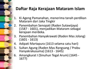 Daftar Raja Kerajaan Mataram Islam
1. Ki Ageng Pamanahan, menerima tanah perdikan
Mataram dari Jaka Tingkir
2. Panembahan Senopati (Raden Sutawijaya)
(1587 - 1601), menjadikan Mataram sebagai
kerajaan merdeka.
3. Panembahan Hanyakrawati (Raden Mas Jolang)
(1601 - 1613)
4. Adipati Martapura (1613 selama satu hari)
5. Sultan Agung (Raden Mas Rangsang / Prabu
Hanyakrakusuma) (1613 - 1645)
6. Amangkurat I (Sinuhun Tegal Arum) (1645 -
1677)
 