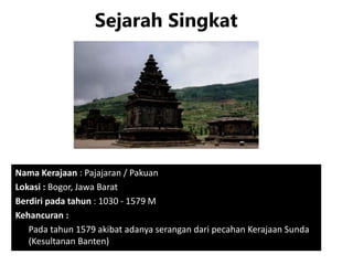 Sejarah Singkat
Nama Kerajaan : Pajajaran / Pakuan
Lokasi : Bogor, Jawa Barat
Berdiri pada tahun : 1030 - 1579 M
Kehancuran :
Pada tahun 1579 akibat adanya serangan dari pecahan Kerajaan Sunda
(Kesultanan Banten)
 