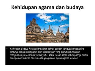 Kehidupan agama dan budaya
• Kehidupan Budaya Kerajaan Pajajaran Terkait dengan kehidupan budayanya
tentunya sangat dipengaruhi oleh kepercayaan yang dianut oleh raja dan
masyarakatnya secara mayoritas yaitu Hindu. Setiap aspek kehidupannya selalu
tidak pernah terlepas dari nilai-nilai yang dalam ajaran agama tersebut
 