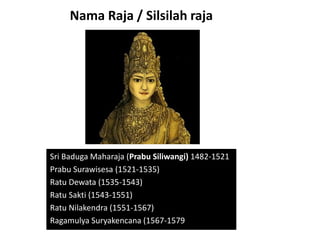 Nama Raja / Silsilah raja
Sri Baduga Maharaja (Prabu Siliwangi) 1482-1521
Prabu Surawisesa (1521-1535)
Ratu Dewata (1535-1543)
Ratu Sakti (1543-1551)
Ratu Nilakendra (1551-1567)
Ragamulya Suryakencana (1567-1579
 