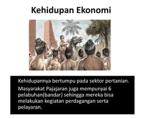 Kehidupan Ekonomi
Kehidupannya bertumpu pada sektor pertanian.
Masyarakat Pajajaran juga mempunyai 6
pelabuhan(bandar) sehingga mereka bisa
melakukan kegiatan perdagangan serta
pelayaran.
 
