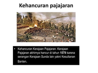 Kehancuran pajajaran
• Kehancuran Kerajaan Pajajaran. Kerajaan
Pajajaran akhirnya hancur di tahun 1579 karena
serangan Kerajaan Sunda lain yakni Kesultanan
Banten.
 