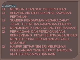 2. EKONOMI
    MENGGALAKAN SEKTOR PERTANIAN.
    BEKALAN AIR DISEDIAKAN KE KAWASAN
     PERTANIAN.
    SUMBER PENDAPATAN NEGARA ZAKAT,
     JIZYAH, CUKAI DAN RAMPASAN PERANG.
    MENDIRIKAN KILANG-KILANG PERUSAHAAN
    PERNIAGAAN DAN PERDAGANGAAN
     BERKEMBANG PESAT,SEHINGGA BAGHDAD
     MENJADI PUSAT PERDAGANGAN YANG
     MASYHUR.
    HAMPIR SETIAP NEGERI MEMPUNYAI
     PERKILANGAN YANG KHUSUS. MAROCO-
     KULIT,SYRIA-KAPAS DAN KAIN.
 