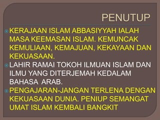  KERAJAAN  ISLAM ABBASIYYAH IALAH
  MASA KEEMASAN ISLAM. KEMUNCAK
  KEMULIAAN, KEMAJUAN, KEKAYAAN DAN
  KEKUASAAN.
 LAHIR RAMAI TOKOH ILMUAN ISLAM DAN
  ILMU YANG DITERJEMAH KEDALAM
  BAHASA ARAB.
 PENGAJARAN-JANGAN TERLENA DENGAN
  KEKUASAAN DUNIA. PENIUP SEMANGAT
  UMAT ISLAM KEMBALI BANGKIT
 