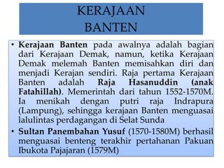 KERAJAAN 
BANTEN 
• Kerajaan Banten pada awalnya adalah bagian 
dari Kerajaan Demak, namun, ketika Kerajaan 
Demak melemah Banten memisahkan diri dan 
menjadi Kerajan sendiri. Raja pertama Kerajaan 
Banten adalah Raja Hasanuddin (anak 
Fatahillah). Memerintah dari tahun 1552-1570M. 
Ia menikah dengan putri raja Indrapura 
(Lampung), sehingga kerajaan Banten menguasai 
lalulintas perdagangan di Selat Sunda 
• Sultan Panembahan Yusuf (1570-1580M) berhasil 
menguasai benteng terakhir pertahanan Pakuan 
Ibukota Pajajaran (1579M) 
 