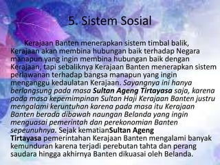 5. Sistem Sosial
Kerajaan Banten menerapkan sistem timbal balik,
Kerajaan akan membina hubungan baik terhadap Negara
manapun yang ingin membina hubungan baik dengan
Kerajaan, tapi sebaliknya Kerajaan Banten menerapkan sistem
perlawanan terhadap bangsa manapun yang ingin
menganggu kedaulatan Kerajaan. Sayangnya ini hanya
berlangsung pada masa Sultan Ageng Tirtayasa saja, karena
pada masa kepemimpinan Sultan Haji Kerajaan Banten justru
mengalami keruntuhan karena pada masa itu Kerajaan
Banten berada dibawah naungan Belanda yang ingin
menguasai pemerintah dan perekonomian Banten
sepeunuhnya. Sejak kematianSultan Ageng
Tirtayasa pemerintahan Kerajaan Banten mengalami banyak
kemunduran karena terjadi perebutan tahta dan perang
saudara hingga akhirnya Banten dikuasai oleh Belanda.
 