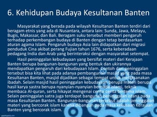 6. Kehidupan Budaya Kesultanan Banten
Masyarakat yang berada pada wilayah Kesultanan Banten terdiri dari
beragam etnis yang ada di Nusantara, antara lain: Sunda, Jawa, Melayu,
Bugis, Makassar, dan Bali. Beragam suku tersebut memberi pengaruh
terhadap perkembangan budaya di Banten dengan tetap berdasarkan
aturan agama Islam. Pengaruh budaya Asia lain didapatkan dari migrasi
penduduk Cina akibat perang Fujian tahun 1676, serta keberadaan
pedagang India dan Arab yang berinteraksi dengan masyarakat setempat.
Hasil peninggalan kebudayaan yang bersifat materi dari Kerajaan
Banten berupa bangunan-bangunan yang bentuk dan ukirannya
mendapatkan pengaruh dari kebudayaan Islam. Contoh dari peninggalan
tersebut bisa kita lihat pada adanya pembangunan masjid yang pada masa
Kesultanan Banten, masjid dijadikan sebagai tempat untuk melaksanakan
ibadah. Selain masjid hasil peninggalan kebudayaan berupa materi berupa
hasil karya sastra berupa nyanyian-nyanyian bernada islami, teknik
membaca Al-quran, serta hikayat mengenai cerita-cerita bertema islam.
Selain peninggalan satra juga terdapat bangunan peninggalan istana pada
masa Kesultanan Banten. Bangunan-bangunan tersebut adalah peninggalan
materi yang bercorak islam karena dibangun pada masa kekusaan Kerajaan
Banten yang bercorak islam.
 