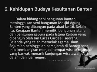 6. Kehidupan Budaya Kesultanan Banten
Dalam bidang seni bangunan Banten
meninggalkan seni bangunan Masjid Agung
Banten yang dibangun pada abad ke-16. Selain
itu, Kerajaan Banten memiliki bangunan istana
dan bangunan gapura pada Istana Kaibon yang
dibangun oleh Jan Lucas Cardeel, seorang
Belanda yang telah memeluk agama Islam.
Sejumlah peninggalan bersejarah di Banten saat
ini dikembangkan menjadi tempat wisata sejarah
yang banyak menarik kunjungan wisatawan dari
dalam dan luar negeri.
 