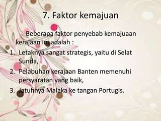 7. Faktor kemajuan
Beberapa faktor penyebab kemajuaan
kerajaan ini adalah :
1. Letaknya sangat strategis, yaitu di Selat
Sunda,
2. Pelabuhan kerajaan Banten memenuhi
persyaratan yang baik,
3. Jatuhnya Malaka ke tangan Portugis.
 