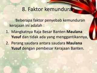 8. Faktor kemunduran
Beberapa faktor penyebab kemunduran
kerajaan ini adalah :
1. Mangkatnya Raja Besar Banten Maulana
Yusuf dan tidak ada yang menggantikannya,
2. Perang saudara antara saudara Maulana
Yusuf dengan pembesar Kerajaan Banten.
 