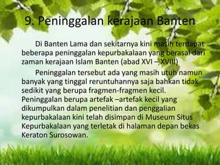 9. Peninggalan kerajaan Banten
Di Banten Lama dan sekitarnya kini masih terdapat
beberapa peninggalan kepurbakalaan yang berasal dari
zaman kerajaan Islam Banten (abad XVI – XVIII)
Peninggalan tersebut ada yang masih utuh namun
banyak yang tinggal reruntuhannya saja bahkan tidak
sedikit yang berupa fragmen-fragmen kecil.
Peninggalan berupa artefak –artefak kecil yang
dikumpulkan dalam penelitian dan penggalian
kepurbakalaan kini telah disimpan di Museum Situs
Kepurbakalaan yang terletak di halaman depan bekas
Keraton Surosowan.
 