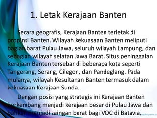 1. Letak Kerajaan Banten
Secara geografis, Kerajaan Banten terletak di
propinsi Banten. Wilayah kekuasaan Banten meliputi
bagian barat Pulau Jawa, seluruh wilayah Lampung, dan
sebagian wilayah selatan Jawa Barat. Situs peninggalan
Kerajaan Banten tersebar di beberapa kota seperti
Tangerang, Serang, Cilegon, dan Pandeglang. Pada
mulanya, wilayah Kesultanan Banten termasuk dalam
kekuasaan Kerajaan Sunda.
Dengan posisi yang strategis ini Kerajaan Banten
berkembang menjadi kerajaan besar di Pulau Jawa dan
bahkan menjadi saingan berat bagi VOC di Batavia.
 