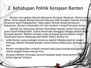 2. Kehidupan Politik Kerajaan Banten
Banten merupakan daerah kekuasaan Kerajaan Pajajaran. Namun pada
tahun 1524 wilayah Banten berhasil dikuasai oleh Kerajaan Demak di bawah
pimpinan Syarif Hidayatullah. Pada waktu Demak terjadi perebutan
kekuasaan, Banten melepaskan diri dan tumbuh menjadi kerajaan besar.
Setelah itu, kekuasaan Banten diserahkan kepada Sultan Hasanudin,
putra Syarif Hidayatullah. Sultan Hasanudin dianggap sebagai peletak dasar
Kerajaan Banten. Banten semakin maju di bawah pemerintahan Sultan
Hasanudin karena didukung oleh faktor-faktor berikut ini:
1. Letak Banten yang strategis terutama setelah Malaka jatuh ke tangan
Portugis, Banten menjadi bandar utama karena dilalui jalur perdagangan
laut.
2. Banten menghasilkan rempah-rempah lada yang menjadi perdagangan
utama bangsa Eropa menuju Asia.
3. Kerajaan Banten mencapai puncak kejayaan pada masa pemerintahan
Sultan Ageng Tirtayasa.
 