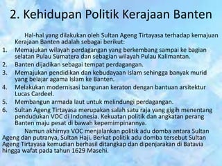 2. Kehidupan Politik Kerajaan Banten
Hal-hal yang dilakukan oleh Sultan Ageng Tirtayasa terhadap kemajuan
Kerajaan Banten adalah sebagai berikut:
1. Memajukan wilayah perdagangan yang berkembang sampai ke bagian
selatan Pulau Sumatera dan sebagian wilayah Pulau Kalimantan.
2. Banten dijadikan sebagai tempat perdagangan.
3. Memajukan pendidikan dan kebudayaan Islam sehingga banyak murid
yang belajar agama Islam ke Banten.
4. Melakukan modernisasi bangunan keraton dengan bantuan arsitektur
Lucas Cardeel.
5. Membangun armada laut untuk melindungi perdagangan.
6. Sultan Ageng Tirtayasa merupakan salah satu raja yang gigih menentang
pendudukan VOC di Indonesia. Kekuatan politik dan angkatan perang
Banten maju pesat di bawah kepemimpinannya.
Namun akhirnya VOC menjalankan politik adu domba antara Sultan
Ageng dan putranya, Sultan Haji. Berkat politik adu domba tersebut Sultan
Ageng Tirtayasa kemudian berhasil ditangkap dan dipenjarakan di Batavia
hingga wafat pada tahun 1629 Masehi.
 
