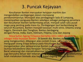 3. Puncak Kejayaan
Kesultanan Banten merupakan kerajaan maritim dan
mengandalkan perdagangan dalam menopang
perekonomiannya. Monopoli atas perdagangan lada di Lampung,
menempatkan penguasa Banten sekaligus sebagai pedagang perantara
dan Kesultanan Banten berkembang pesat, menjadi salah satu pusat
niaga yang penting pada masa itu. Perdagangan laut berkembang ke
seluruh Nusantara, Banten menjadi kawasan multi-etnis. Dibantu orang
Inggris, Denmark dan Tionghoa, Banten berdagang
dengan Persia, India, Siam, Vietnam, Filipina, Cina dan Jepang
Masa Sultan Ageng Tirtayasa (bertahta 1651-1682) dipandang
sebagai masa kejayaan Banten. Di bawah dia, Banten memiliki armada
yang mengesankan, dibangun atas contoh Eropa, serta juga telah
mengupah orang Eropa bekerja pada Kesultanan Banten. Dalam
mengamankan jalur pelayarannya Banten juga mengirimkan armada
lautnya keSukadana atau Kerajaan Tanjungpura (Kalimantan
Barat sekarang) dan menaklukkannya tahun 1661. Pada masa ini Banten
juga berusaha keluar dari tekanan yang dilakukan VOC, yang sebelumnya
telah melakukan blokade atas kapal-kapal dagang menuju Banten.
 