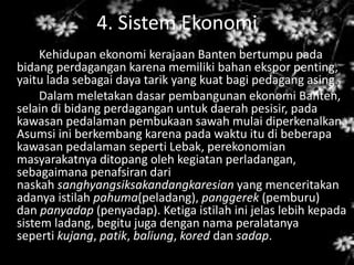 4. Sistem Ekonomi
Kehidupan ekonomi kerajaan Banten bertumpu pada
bidang perdagangan karena memiliki bahan ekspor penting,
yaitu lada sebagai daya tarik yang kuat bagi pedagang asing.
Dalam meletakan dasar pembangunan ekonomi Banten,
selain di bidang perdagangan untuk daerah pesisir, pada
kawasan pedalaman pembukaan sawah mulai diperkenalkan.
Asumsi ini berkembang karena pada waktu itu di beberapa
kawasan pedalaman seperti Lebak, perekonomian
masyarakatnya ditopang oleh kegiatan perladangan,
sebagaimana penafsiran dari
naskah sanghyangsiksakandangkaresian yang menceritakan
adanya istilah pahuma(peladang), panggerek (pemburu)
dan panyadap (penyadap). Ketiga istilah ini jelas lebih kepada
sistem ladang, begitu juga dengan nama peralatanya
seperti kujang, patik, baliung, kored dan sadap.
 
