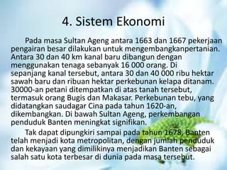 4. Sistem Ekonomi
Pada masa Sultan Ageng antara 1663 dan 1667 pekerjaan
pengairan besar dilakukan untuk mengembangkanpertanian.
Antara 30 dan 40 km kanal baru dibangun dengan
menggunakan tenaga sebanyak 16 000 orang. Di
sepanjang kanal tersebut, antara 30 dan 40 000 ribu hektar
sawah baru dan ribuan hektar perkebunan kelapa ditanam.
30000-an petani ditempatkan di atas tanah tersebut,
termasuk orang Bugis dan Makasar. Perkebunan tebu, yang
didatangkan saudagar Cina pada tahun 1620-an,
dikembangkan. Di bawah Sultan Ageng, perkembangan
penduduk Banten meningkat signifikan.
Tak dapat dipungkiri sampai pada tahun 1678, Banten
telah menjadi kota metropolitan, dengan jumlah penduduk
dan kekayaan yang dimilikinya menjadikan Banten sebagai
salah satu kota terbesar di dunia pada masa tersebut.
 