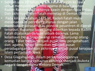 • Setelah usia 20 tahun Raden Fatah dikirim ke Jawa
untuk memperdalam ilmu agama di bawa asuhan
Raden Rahmat dan akhirnya kawin dengan cucu beliau.
Dan akhirnya Raden Fatah menetap di Demak (Bintoro).
• Pada kira-kira tahun 1475 M, Raden Fatah mulai
melaksanakan perintah gurunya dengan jalan
membuka madrasah atau pondok pesantren di daerah
tersebut. Rupanya tugas yang diberikan kepada Raden
Fatah dijalankan dengan sebaik-baiknya. Lama
kelamaan Desa Glagahwangi ramai dikunjungi orang-
orang. Tidak hanya menjadi pusat ilmu pengetahuan
dan agama, tetapi kemudian menjadi pusat
peradagangan bahkan akhirnya menjadi pusat kerajaan
Islam pertama di Jawa.
• Desa Glagahwangi, dalam perkemabangannya
kemudian karena ramainya akhirnya menjadi ibukota
negara dengan nama Bintoro Demak.
 