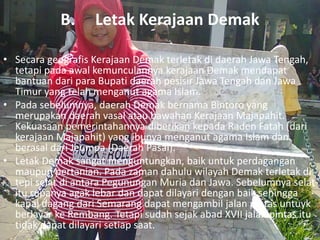 B. Letak Kerajaan Demak
• Secara geografis Kerajaan Demak terletak di daerah Jawa Tengah,
tetapi pada awal kemunculannya kerajaan Demak mendapat
bantuan dari para Bupati daerah pesisir Jawa Tengah dan Jawa
Timur yang telah menganut agama Islam.
• Pada sebelumnya, daerah Demak bernama Bintoro yang
merupakan daerah vasal atau bawahan Kerajaan Majapahit.
Kekuasaan pemerintahannya diberikan kepada Raden Fatah (dari
kerajaan Majapahit) yang ibunya menganut agama Islam dan
berasal dari Jeumpa (Daerah Pasai).
• Letak Demak sangat menguntungkan, baik untuk perdagangan
maupun pertanian. Pada zaman dahulu wilayah Demak terletak di
tepi selat di antara Pegunungan Muria dan Jawa. Sebelumnya selat
itu rupanya agak lebar dan dapat dilayari dengan baik sehingga
kapal dagang dari Semarang dapat mengambil jalan pintas untuyk
berlayar ke Rembang. Tetapi sudah sejak abad XVII jalan pintas itu
tidak dapat dilayari setiap saat.
 