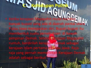 C. Kehidupan Politik
• Ketika kerajaan Majapahit mulai mundur,
banyak bupati yang ada di daerah pantai utara
Pulau Jawa melepaskan diri. Bupati-bupati itu
membentuk suatu persekutuan di bawah
pimpinan Demak. Setelah kerajaan Majapahit
runtuh, berdirilah kerajaan Demak sebagai
kerajaan Islam pertama dipulau Jawa. Raja-
raja yang pernah memerintah Kerajaan Demak
adalah sebagai berikut :
 