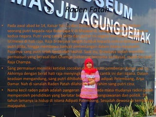 1. Raden Fatah
• Pada awal abad ke 14, Kaisar Yan Lu dari Dinasti Ming di China mengirimkan
seorang putri kepada raja Brawijaya V di Majapahit, sebagai tanda persahabatan
kedua negara. Putri yang cantik jelita dan pintar ini segera mendapat tempat
istimewa di hati raja. Raja brawijaya sangat tunduk kepada semua kemauan sang
putri jelita, hingga membawa banyak pertentangan dalam istana majapahit.
Pasalnya sang putri telah berakidah tauhid. Saat itu, Brawijaya sudah memiliki
permaisuri yang berasal dari Champa (sekarang bernama kamboja), masih kerabat
Raja Champa.
• Sang permaisuri memiliki ketidak cocokan dengan putri pemberian Kaisar yan Lu.
Akhirnya dengan berat hati raja menyingkirkan putri cantik ini dari istana. Dalam
keadaan mengandung, sang putri dihibahkan kepada adipati Pelembang, Arya
Damar. Nah di sanalah Raden Patah dilahirkan dari rahim sang putri cina.
• Nama kecil raden patah adalah pangeran Jimbun. Pada masa mudanya raden patah
memperoleh pendidikan yang berlatar belakang kebangsawanan dan politik. 20
tahun lamanya ia hidup di istana Adipati Palembang. Sesudah dewasa ia kembali ke
majapahit.
 