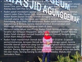 • Patah sempat tinggal beberapa lama di ampel Denta, bersama para
saudagar muslim ketika itu. Di sana pula ia mendapat dukungan dari utusan
Kaisar Cina, yaitu laksamana Cheng Ho yang juga dikenal sebagai Dampo
Awang atau Sam Poo Tai-jin, seorang panglima muslim.
• Raden patah mendalami agama islam bersama pemuda-pemuda lainnya,
seperti raden Paku (Sunan Giri), Makhdum ibrahim (Sunan Bonang), dan
Raden Kosim (Sunan Drajat). Setelah dianggap lulus, raden patah dipercaya
menjadi ulama dan membuat permukiman di Bintara. Ia diiringi oleh Sultan
Palembang, Arya Dilah 200 tentaranya. Raden patah memusatkan
kegiatannya di Bintara, karena daerah tersebut direncanakan oleh
Walisanga sebagai pusat kerajaan Islam di Jawa.
• Menurut cerita rakyat Jawa Timur, Raden Fatah termasuk keturunan raja
terakhir dari kerajaan Majapahit, yaitu Raja Brawijaya V. Setelah dewasa,
Raden Fatah diangkat menjadi bupati di Bintaro (Demak) dengan Gelas
Sultan Alam Akbar al-Fatah.
• Raden Fatah memerintah Demak dari tahun 1500-1518 M. Di bawah
pemerintahannya, kerajaan Demak berkembang dengan pesat, karena
memiliki daerah pertanian yang luas sebagai penghasil bahan makanan,
terutama beras. Oleh karena itu, kerajaan Demak menjadi kerajaan agraris-
maritim. Barang dagangan yang diekspor kerajaan Demak antara lain beras,
lilin dan madu. Barang-barang itu diekspor ke Malaka, Maluku dan
Samudera Pasai.
 