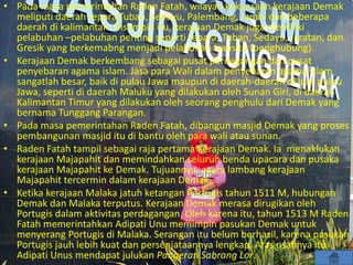 • Pada masa pemerintahan Raden Fatah, wilayah kekuasaan kerajaan Demak
meliputi daerah Jepara,Tuban, Sedayu, Palembang, Jambi dan beberapa
daerah di kalimantan. Disampin itu, kerajaan Demak juga memiliki
pelabuhan –pelabuhan penting seperti Jepara, Tuban, Sedayu, Jaratan, dan
Gresik yang berkemabng menjadi pelabuhan transito (penghubung).
• Kerajaan Demak berkembang sebagai pusat perdagangan dan pusat
penyebaran agama islam. Jasa para Wali dalam penyebaran agama islam
sangatlah besar, baik di pulau Jawa maupun di daerah-daerah di luar pulau
Jawa, seperti di daerah Maluku yang dilakukan oleh Sunan Giri, di daerah
Kalimantan Timur yang dilakukan oleh seorang penghulu dari Demak yang
bernama Tunggang Parangan.
• Pada masa pemerintahan Raden Fatah, dibangun masjid Demak yang proses
pembangunan masjid itu di bantu oleh para wali atau sunan.
• Raden Fatah tampil sebagai raja pertama Kerajaan Demak. Ia menaklukan
kerajaan Majapahit dan memindahkan seluruh benda upacara dan pusaka
kerajaan Majapahit ke Demak. Tujuannya, agara lambang kerajaan
Majapahit tercermin dalam kerajaan Demak.
• Ketika kerajaan Malaka jatuh ketangan Portugis tahun 1511 M, hubungan
Demak dan Malaka terputus. Kerajaan Demak merasa dirugikan oleh
Portugis dalam aktivitas perdagangan. Oleh karena itu, tahun 1513 M Raden
Fatah memerintahkan Adipati Unu memimpin pasukan Demak untuk
menyerang Portugis di Malaka. Serangan itu belum berhasil, karena pasukan
Portugis jauh lebih kuat dan persenjataannya lengkap. Atas usahnya itu
Adipati Unus mendapat julukan Pangeran Sabrang Lor.
 