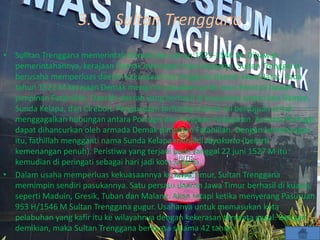 3. Sultan Trenggana
• Sulltan Trenggana memerintah Demak dari tahun 1521-1546 M. Dibawah
pemerintahannya, kerajaan Demak mencapai masa kejayaan. Sultan Trenggana
berusaha memperluas daerah kekuasaannya hingga ke daerah Jawa Barat. Pada
tahun 1522 M kerajaan Demak mengirim pasukannya ke Jawa Barat di bawah
pimpinan Fatahillah. Daerah-daerah yang berhasil di kuasainya antara lain Banten,
Sunda Kelapa, dan Cirebon. Penguasaan terhadap daerah ini bertujuan untuk
menggagalkan hubungan antara Portugis dan kerajaan Padjajaran. Armada Portugis
dapat dihancurkan oleh armada Demak pimpinan Fatahillah. Dengan kemenangan
itu, fathillah mengganti nama Sunda Kelapa menjadi Jayakarta (berarti
kemenangan penuh). Peristiwa yang terjadi pada tanggal 22 juni 1527 M itu
kemudian di peringati sebagai hari jadi kota Jakarta.
• Dalam usaha memperluas kekuasaannya ke Jawa Timur, Sultan Trenggana
memimpin sendiri pasukannya. Satu persatu daerah Jawa Timur berhasil di kuasai,
seperti Maduin, Gresik, Tuban dan Malang. Akan tetapi ketika menyerang Pasuruan
953 H/1546 M Sultan Trenggana gugur. Usahanya untuk memasukan kota
pelabuhan yang kafir itu ke wilayahnya dengan kekerasan ternyata gagal. Dengan
demikian, maka Sultan Trenggana berkuasa selama 42 tahun.
 