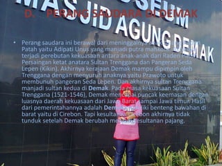 D. PERANG SAUDARA DI DEMAK
• Perang saudara ini berawal dari meninggalnya anak sulung Raden
Patah yaitu Adipati Unus yang manjadi putra mahkota. Akhirnya
terjadi perebutan kekuasaan antara anak-anak dari Raden Patah.
Persaingan ketat anatara Sultan Trenggana dan Pangeran Seda
Lepen (Kikin). Akhirnya kerajaan Demak mampu dipimpin oleh
Trenggana dengan menyuruh anaknya yaitu Prawoto untuk
membunuh pangeran Seda Lepen. Dan akhirnya sultan Trenggana
manjadi sultan kedua di Demak. Pada masa kekuasaan Sultan
Trenggana (1521-1546), Demak mencapai puncak keemasan dengan
luasnya daerah kekuasaan dari Jawa Barat sampai Jawa timur. Hasil
dari pemerintahannya adalah Demak memiliki benteng bawahan di
barat yaitu di Cirebon. Tapi kesultanan Cirebon akhirnya tidak
tunduk setelah Demak berubah menjadi kesultanan pajang.
 