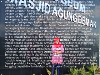 • Sultan Trenggana meninggalkan dua orang putra dan empat putri. Anak
pertama perempuan dan menikah dengan Pangeran Langgar, anak kedua
laki-laki, yaitu sunan prawoto, anak yang ketiga perempuan, menikah
dengan pangeran kalinyamat, anak yang keempat perempuan, menikah
dengan pangeran dari Cirebon, anak yang kelima perempuan, menikah
dengan Jaka Tingkir, dan anak yang terakhir adalah Pangeran Timur. Arya
Penangsang Jipang telah dihasut oleh Sunan Kudus untuk membalas
kematian dari ayahnya, Raden Kikin atau Pangeran Sedo Lepen pada saat
perebutan kekuasaan. Dengan membunuh Sunan Prawoto, Arya
Penangsang bisa menguasai Demak dan bisa menjadi raja Demak yang
berdaulat penuh. Pada tahun 1546 setelah wafatnya Sultan Trenggana
secara mendadak, anaknya yaitu Sunan Prawoto naik tahta dan menjadi raja
ke-3 di Demak. Mendengar hal tersebut Arya Penangsang langsung
menggerakan pasukannya untuk menyerang Demak. Pada masa itu posisi
Demak sedang kosong armada. Armadanya sedang dikirim ke Indonesia
timur. Maka dengan mudahnya Arya Penangsang membumi
hanguskan Demak. Yang tersisa hanyalah masjid Demak dan Klenteng.
Dalam pertempuran ini tentara Demak terdesak dan mengungsi ke
Semarang, tetapi masih bisa dikejar. Sunan prawoto gugur dalam
pertempuran ini. Dengan gugurnya Sunan Prawoto, belum menyelesaikan
masalah keluarga ini. Masih ada seseorang lagi yang kelak akan membawa
Demak pindah ke Pajang, Jaka Tingkir. Jaka Tingir adalah anak dari Ki Ageng
Pengging bupati di wilayah Majapahit di daerah Surakarta.
 