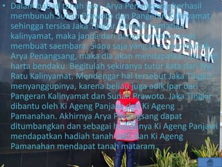 • Dalam babad tanah jawi, Arya Penangsang berhasil
membunuh Sunan Prawoto dan Pangeran Kalinyamat,
sehingga tersisa Jaka Tingkir. Dengan kematian
kalinyamat, maka janda dari pangeran kalinyamat
membuat saembara. Siapa saja yang bisa membunuh
Arya Penangsang, maka dia akan mendapatkan aku dan
harta bendaku. Begitulah sekiranya tutur kata dari Nyi
Ratu Kalinyamat. Mendengar hal tersebut Jaka Tingkir
menyanggupinya, karena beliau juga adik ipar dari
Pangeran Kalinyamat dan Sunan Prawoto. Jaka Tingkir
dibantu oleh Ki Ageng Panjawi dan Ki Ageng
Pamanahan. Akhirnya Arya Panangsang dapat
ditumbangkan dan sebagai hadiahnya Ki Ageng Panjawi
mendapatkan hadiah tanah pati, dan Ki Ageng
Pamanahan mendapat tanah mataram.
 