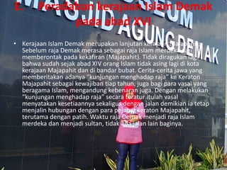 E. Peradaban kerajaan Islam Demak
pada abad XVI
• Kerajaan Islam Demak merupakan lanjutan kerajaan Majapahit.
Sebelum raja Demak merasa sebagai raja Islam merdeka dan
memberontak pada kekafiran (Majapahit). Tidak diragukan lagi
bahwa sudah sejak abad XIV orang Islam tidak asing lagi di kota
kerajaan Majapahit dan di bandar bubat. Cerita-cerita jawa yang
memberitakan adanya “kunjungan menghadap raja” ke Keraton
Majapahit sebagai kewajiban tiap tahun, juga bagi para vasal yang
beragama Islam, mengandung kebenaran juga. Dengan melakukan
“kunjungan menghadap raja” secara teratur itulah vasal
menyatakan kesetiaannya sekaligus dengan jalan demikian ia tetap
menjalin hubungan dengan para pejabat keraton Majapahit,
terutama dengan patih. Waktu raja Demak menjadi raja Islam
merdeka dan menjadi sultan, tidak ada jalan lain baginya.
 