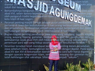 • Bahwa banyak bagian dari peradaban lama, sebelum zaman Islam telah
diambil alih oleh Keraton-keraton Jawa Islam di Jawa Tengah, terbukti jelas
sekali dari kesusastraan Jawa pada zaman itu.
• Bertambahnya bangunan militer di Demak dan Ibukota lainnya di Jawa pada
abad XVI, selain karena keperluan yang sangat mendesak, disebabkan juga
oleh pengaruh tradisi kepahlawanan Islam dan contoh ynag dilihat di kota-
kota Islam di luar negeri.
• Peranan penting masjid Demak sebagai pusat peribadatan kerajaan Islam
pertama di Jawa dan kedudukannya di hati orang beriman pada abad XVI
dan sesudahnya. Terdapatnya jemaah yang sangat berpengaruh dan dapat
berhubungan dengan pusat Islam Internasional di luar negeri.
• Bagian-bagian penting peradaban jawa Islam yang sekarang, seperti wayang
orang, wayang topeng, gamelan, tembang macapat dan pembuatan keris,
kelihatannya sejak abad XVII oleh hikayat Jawa dipandang sebagai hasil
penemuan para wali yang hidup sezaman dengan kesultanan Demak.
• Kesenian tersebut telah mendapat kedudukan penting dalam peradaban
Jawa sebelum Islam, kemungkinan berhubungan dengan ibadat. Pada waktu
abad XV dan XVI di kebanyakan daerah jawa tata cara kafir harus diganti
dengan upacara keagamaan Islam, seni seperti wayang dan gamelan itu
telah kehilangan sifat sakralnya. Sifatnya lalu menjadi “sekuler”.
 