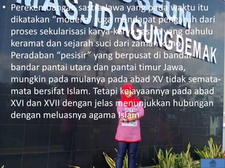• Perekembangan sastra Jawa yang pada waktu itu
dikatakan “modern” juga mendapat pengaruh dari
proses sekularisasi karya-karya sastra yang dahulu
keramat dan sejarah suci dari zaman kuno.
Peradaban “pesisir” yang berpusat di bandar-
bandar pantai utara dan pantai timur Jawa,
mungkin pada mulanya pada abad XV tidak semata-
mata bersifat Islam. Tetapi kejayaannya pada abad
XVI dan XVII dengan jelas menunjukkan hubungan
dengan meluasnya agama Islam
 