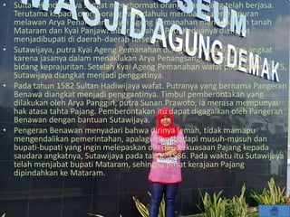 • Sultan Handiwijaya sangat menghormati orang-orang yang telah berjasa.
Terutama kepada orang-orang yang dahulu membantu pertempuran
melawan Arya Penangsang. Kyai Ageng Pemanahan mendapatkan tanah
Mataram dan Kyai Panjawi diberi tanah di Pati. Keduanya diangkat
menjadibupati di daerah-daerah tersebut.
• Sutawijaya, putra Kyai Ageng Pemanahan diangkat menjadi putra angkat
karena jasanya dalam menaklukan Arya Penangsang. Ia pandai dalam
bidang keprajuritan. Setelah Kyai Ageng Pemanahan wafat pada tahun 1575,
Sutawijaya diangkat menjadi penggatinya.
• Pada tahun 1582 Sultan Hadiwijaya wafat. Putranya yang bernama Pangeran
Benawa diangkat menjadi penggantinya. Timbul pemberontakan yang
dilakukan oleh Arya Panggiri, putra Sunan Prawoto, ia merasa mempunyai
hak atasa tahta Pajang. Pemberontakan itu dapat digagalkan oleh Pangeran
Benawan dengan bantuan Sutawijaya.
• Pengeran Benawan menyadari bahwa dirinya lemah, tidak mamapu
mengendalikan pemerintahan, apalagi menghadapi musuh-musuh dan
bupati-bupati yang ingin melepaskan diri dari kekuasaan Pajang kepada
saudara angkatnya, Sutawijaya pada tahun 1586. Pada waktu itu Sutawijaya
telah menjabat bupati Mataram, sehingga pusat kerajaan Pajang
dipindahkan ke Mataram.
 