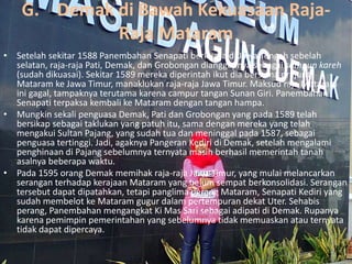 G. Demak di Bawah Kekuasaan Raja-
Raja Mataram
• Setelah sekitar 1588 Panembahan Senapati berkuasa di Jawa Tengah sebelah
selatan, raja-raja Pati, Demak, dan Grobongan dianggapnya sebagai sampun kareh
(sudah dikuasai). Sekitar 1589 mereka diperintah ikut dia bersama prajurit
Mataram ke Jawa Timur, manaklukan raja-raja Jawa Timur. Maksud raja Mataram
ini gagal, tampaknya terutama karena campur tangan Sunan Giri. Panembahan
Senapati terpaksa kembali ke Mataram dengan tangan hampa.
• Mungkin sekali penguasa Demak, Pati dan Grobongan yang pada 1589 telah
bersikap sebagai taklukan yang patuh itu, sama dengan mereka yang telah
mengakui Sultan Pajang, yang sudah tua dan meninggal pada 1587, sebagai
penguasa tertinggi. Jadi, agaknya Pangeran Kediri di Demak, setelah mengalami
penghinaan di Pajang sebelumnya ternyata masih berhasil memerintah tanah
asalnya beberapa waktu.
• Pada 1595 orang Demak memihak raja-raja Jawa Timur, yang mulai melancarkan
serangan terhadap kerajaan Mataram yang belum sempat berkonsolidasi. Serangan
tersebut dapat dipatahkan, tetapi panglima perang Mataram, Senapati Kediri yang
sudah membelot ke Mataram gugur dalam pertempuran dekat Uter. Sehabis
perang, Panembahan mengangkat Ki Mas Sari sebagai adipati di Demak. Rupanya
karena pemimpin pemerintahan yang sebelumnya tidak memuaskan atau ternyata
tidak dapat dipercaya.
 