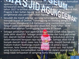 • Tumenggung Endranata I di Demak ini pada tahun-tahun kemudian
agaknya juga tidak bebas dari pengaruh plitik pesisir yang
berlawanan dengan kepantingan Mataram di Pedalaman. Pada
tahun 1627 ia terlibat dalam pertempuran antara penguasa di Pati,
Pragola II dan Sultan Agung. Ia di bunuh dengan keris sebagai
pengkhianat atas perintah Sultan Agung.
• Sesudah dia masih ada lagi seorang tumenggung Endranata II yang
menjadi bupati di Demak. Tumenggung ini seorang pengikut setia
Susuhunan Mangkurat II di Kartasura yang memerintah Jawa
Tengah pada perempat terakhir abad XVII. Pada tahun 1678
disebutkan adanya Tumenggung Suranata di Demak.
• Sebagai pelabuhan laut agaknya kota Demak sudah tidak berarti
pada akhir abad XVI. Sebagai produsen beras dan hasil pertanian
lain, daerah Demak masih lama mempunyai kedudukan penting
dalam ekonomi kerajaan raja-raja Mataram. Sampai abad XIX di
banyak daerah tanah Jawa rasa hormat pada masjid Demak dan
makam-makam Kadilangu masih bertahan di antara kaum
beriman, kota Demak dipandang sebagai tanah suci. Hal itulah
yang terutama menyebabkan nama Demak dalam sejarah Jawa
tetap tidak terlupakan di samping nama Majapahit.
 