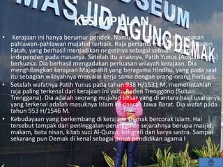 KESIMPULAN
• Kerajaan ini hanya berumur pendek. Namun, para rajanya merupakan
pahlawan-pahlawan mujahid terbaik. Raja pertama mereka adalah Raden
Fatah, yang berhasil menjadikan negerinya sebagai sebuah negara
independen pada masanya. Setelah itu anaknya, Patih Yunus (Adipati Unus)
berkuasa. Dia berhasil mengadakan perluasan wilayah kerajaan. Dia
menghilangkan kerajaan Majapahit yang beragama Hindhu, yang pada saat
itu sebagian wilayahnya menjalin kerja sama dengan orang-orang Portugis.
• Setelah wafatnya Patih Yunus pada tahun 938 H/1531 M, memerintahlah
raja paling terkenal dari kerajaan ini yaitu Raden Trenggono (Sultan
Trenggana). Dia adalah seorang mujahid besar yang di antara hasil usahanya
yang terkenal adalah masuknya Islam ke daerah Jawa Barat. Dia wafat pada
tahun 953 H/1546 M.
• Kebudayaan yang berkembang di kerajaan Demak bercorak Islam. Hal
tersebut tampak dari peninggalan-peninggalan sejarahnya berupa masjid,
makam, batu nisan, kitab suci Al-Quran, kaligrafi dan karya sastra. Sampai
sekarang pun Demak di kenal sebagai pusat pendidikan agama I
 