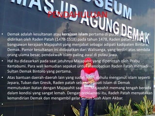 PENDAHULUAN
• Demak adalah kesultanan atau kerajaan islam pertama di pulau jawa. Kerajaan ini
didirikan oleh Raden Patah (1478-1518) pada tahun 1478, Raden patah adalah
bangsawan kerajaan Majapahit yang menjabat sebagai adipati kadipaten Bintara,
Demak. Pamor kesultanan ini didapatkan dari Walisanga, yang terdiri atas sembila
orang ulama besar, pendakwah islam paling awal di pulau jawa.
• Hal itu didasarkan pada saat jatuhnya Majapahit yang diperintah oleh Prabu
Kertabumi. Para wali kemudian sepakat untuk menobatkan Raden Fatah menjadi
Sultan Demak Bintoro yang pertama.
• Atas bantuan daerah-daerah lain yang sudah lebih dahulu menganut islam seperti
Jepara, Tuban dan Gresik, Raden patah sebagai adipati Islam di Demak
memutuskan ikatan dengan Majapahit saat itu, Majapahit memang tengah berada
dalam kondisi yang sangat lemah. Dengan proklamasi itu, Radeh Patah menyatakan
kemandirian Demak dan mengambil gelar Sultan Syah Alam Akbar.
•
 