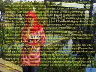 • Letak kerjaan Demak berada di tepi pantai utara Pulau Jawa. Kerajaan ini
sering dikunjungi pedagang-pedagang Islam dan pedagang asing untuk membeli
beras, madu,lilin dan lain-lain. Sampai abad ke 15, Demak di bawah kekuasaan
Majapahit. Akan tetapi setelah Majapahit mundur, Demak berkembang pesat
sebagai tempat penyebaran agama Islam dan tempat perdagangan yang ramai.
Sebagai penguasa pertama adalah Raden Fatah. Selain menjadi penguasa (bupati),
Raden Fatah juga sebagai penyiar agama Islam. Raden Fatah memisahkan diri dari
Majapahit sekitar tahun 1500. Dengan bantuan para wali, Raden Fatah mendirikan
kerajaan Islam yang pertama di Pulau Jawa yaitu kerajaan Demak.
• Kerajaan Demak menjalankan sistem pemerintahan teokrasi, yaitu
pemerintahan yang berdasarkan pada agama Islam. Kerajaan Demak memperluas
kekuasaannya dengan menaklukan kerajaan-kerajaan pesisir Pulau Jawa, seperti
Lasem, Tuban, Sedayu, Gresik, cirebon dan Banten.
• Cepatnya kota demak berkembang menjadi pusat perniagaan dan lalu lintas
serta pusat kegiatan pengislaman tidak lepas dari andil masjid Agung Demak. Dari
sinilah para wali dan raja dari Kesultanan Demak mengadakan perluasan kekuasaan
yang dibarengi oleh kegiatan dakwah islam ke seluruh Jawa.
• Masjid agung Demak sebagai lambang kekuasaan bercorak Islam adalah sisi tak
terpisahkan dari kesultanan Demak Bintara. Kegiatan walisanga yang berpusat di
Masjid itu. Di sanalah tempat kesembilan wali bertukar pikiran tentang soal-soal
keagamaan.
 