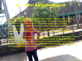 A. Awal Kerajaan Demak
• Kerajaan Islam yang pertama di Jawa adalah Demak, dan berdiri
pada tahun 1478 M. Hal ini didasarkan atas jatuhnya kerajaan
Majapahit yang diberi tanda Candra Sengkala: Sirna hilang
Kertaning Bumi, yang berarti tahun saka 1400 atau 1478 M.
• Kerajaan Demak itu didirikan oleh Raden Fatah. Beliau selalu
memajukan agama islam di bantu oleh para wali dan saudagar
Islam.
• Raden Fatah nama kecilnya adalah Pangeran Jimbun. Menurut
sejarah, dia adalah putera raja Majapahit yang terakhir dari garwa
Ampean, dan Raden Fatah dilahirkan di Palembang. Karena Arya
Damar sudah masuk Islam maka Raden Fatah dididik secara Islam,
sehingga jadi pemuda yang taat beragama Islam.
 
