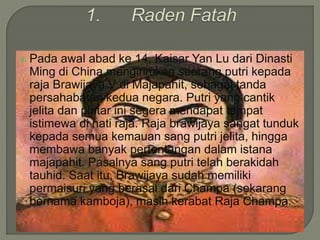  Pada awal abad ke 14, Kaisar Yan Lu dari Dinasti
Ming di China mengirimkan seorang putri kepada
raja Brawijaya V di Majapahit, sebagai tanda
persahabatan kedua negara. Putri yang cantik
jelita dan pintar ini segera mendapat tempat
istimewa di hati raja. Raja brawijaya sangat tunduk
kepada semua kemauan sang putri jelita, hingga
membawa banyak pertentangan dalam istana
majapahit. Pasalnya sang putri telah berakidah
tauhid. Saat itu, Brawijaya sudah memiliki
permaisuri yang berasal dari Champa (sekarang
bernama kamboja), masih kerabat Raja Champa.
 