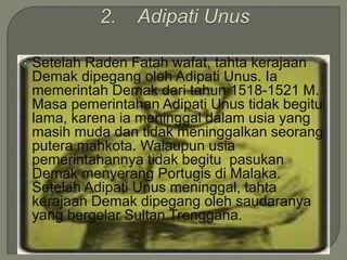  Setelah Raden Fatah wafat, tahta kerajaan
Demak dipegang oleh Adipati Unus. Ia
memerintah Demak dari tahun 1518-1521 M.
Masa pemerintahan Adipati Unus tidak begitu
lama, karena ia meninggal dalam usia yang
masih muda dan tidak meninggalkan seorang
putera mahkota. Walaupun usia
pemerintahannya tidak begitu pasukan
Demak menyerang Portugis di Malaka.
Setelah Adipati Unus meninggal, tahta
kerajaan Demak dipegang oleh saudaranya
yang bergelar Sultan Trenggana.
 