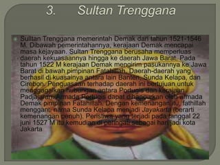  Sulltan Trenggana memerintah Demak dari tahun 1521-1546
M. Dibawah pemerintahannya, kerajaan Demak mencapai
masa kejayaan. Sultan Trenggana berusaha memperluas
daerah kekuasaannya hingga ke daerah Jawa Barat. Pada
tahun 1522 M kerajaan Demak mengirim pasukannya ke Jawa
Barat di bawah pimpinan Fatahillah. Daerah-daerah yang
berhasil di kuasainya antara lain Banten, Sunda Kelapa, dan
Cirebon. Penguasaan terhadap daerah ini bertujuan untuk
menggagalkan hubungan antara Portugis dan kerajaan
Padjajaran. Armada Portugis dapat dihancurkan oleh armada
Demak pimpinan Fatahillah. Dengan kemenangan itu, fathillah
mengganti nama Sunda Kelapa menjadi Jayakarta (berarti
kemenangan penuh). Peristiwa yang terjadi pada tanggal 22
juni 1527 M itu kemudian di peringati sebagai hari jadi kota
Jakarta
 