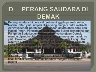  Perang saudara ini berawal dari meninggalnya anak sulung
Raden Patah yaitu Adipati Unus yang manjadi putra mahkota.
Akhirnya terjadi perebutan kekuasaan antara anak-anak dari
Raden Patah. Persaingan ketat anatara Sultan Trenggana dan
Pangeran Seda Lepen (Kikin). Akhirnya kerajaan Demak
mampu dipimpin oleh Trenggana dengan menyuruh anaknya
yaitu Prawoto untuk membunuh pangeran Seda Lepen. Dan
akhirnya sultan Trenggana manjadi sultan kedua di Demak.
Pada masa kekuasaan Sultan Trenggana (1521-1546),
Demak mencapai puncak keemasan dengan luasnya daerah
kekuasaan dari Jawa Barat sampai Jawa timur. Hasil dari
pemerintahannya adalah Demak memiliki benteng bawahan
di barat yaitu di Cirebon. Tapi kesultanan Cirebon akhirnya
tidak tunduk setelah Demak berubah menjadi kesultanan
pajang.
 