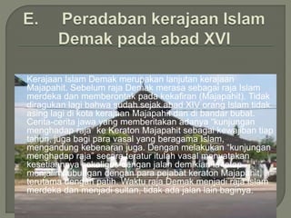  Kerajaan Islam Demak merupakan lanjutan kerajaan
Majapahit. Sebelum raja Demak merasa sebagai raja Islam
merdeka dan memberontak pada kekafiran (Majapahit). Tidak
diragukan lagi bahwa sudah sejak abad XIV orang Islam tidak
asing lagi di kota kerajaan Majapahit dan di bandar bubat.
Cerita-cerita jawa yang memberitakan adanya “kunjungan
menghadap raja” ke Keraton Majapahit sebagai kewajiban tiap
tahun, juga bagi para vasal yang beragama Islam,
mengandung kebenaran juga. Dengan melakukan “kunjungan
menghadap raja” secara teratur itulah vasal menyatakan
kesetiaannya sekaligus dengan jalan demikian ia tetap
menjalin hubungan dengan para pejabat keraton Majapahit,
terutama dengan patih. Waktu raja Demak menjadi raja Islam
merdeka dan menjadi sultan, tidak ada jalan lain baginya.
 