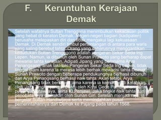  Setelah wafatnya Sultan Trenggana menimbulkan kekacauan politik
yang hebat di keraton Demak. Negeri-negeri bagian (kadipaten)
berusaha melepaskan diri dan tidak mengakui lagi kekuasaan
Demak. Di Demak sendiri timbul pertentangan di antara para waris
yang saling berebut tahta. Orang yang seharusnya menggantikan
kedudukan Sultan Trengggono adalah pengeran Sekar Seda Ing
Lepen. Namun, ia dibunuh oleh Sunan Prawoto yang berharap dapat
mewarisi tahta kerajaan. Adipati Jipang yang beranama Arya
Penangsang, anak laki-laki Pangeran Sekar Seda Ing Lepen, tidak
tinggal diam karena ia merasa lebih berhak mewarisi tahta Demak.
Sunan Prawoto dengan beberapa pendukungnya berhasil dibunuh
dan Arya Penangsang berhasil naik tahta. Akan tetapi, Arya
Penangsang tidak berkuasa lama karena ia kemudian di kalahkan
oleh Jaka Tingkir yang di bantu oleh Kiyai Gede Pamanahan dan
putranya Sutawijaya, serta KI Penjawi. Jaka tingkir naik tahta dan
penobatannya dilakukan oleh Sunan Giri. Setelah menjadi raja, ia
bergelar Sultan Handiwijaya serta memindahkan pusat
pemerintahannya dari Demak ke Pajang pada tahun 1568.
 